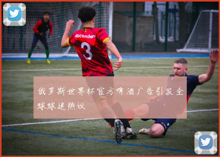 俄罗斯世界杯官方啤酒广告引发全球球迷热议