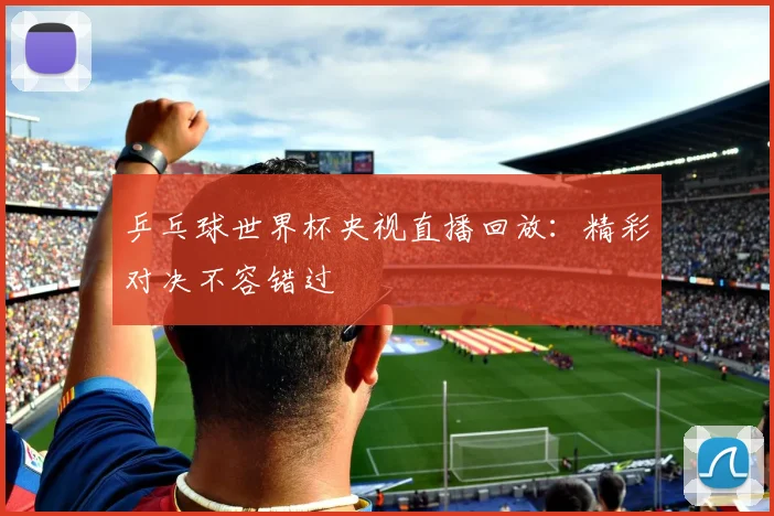 乒乓球世界杯央视直播回放：精彩对决不容错过