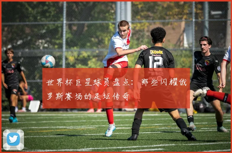 世界杯巨星球员盘点：那些闪耀俄罗斯赛场的足坛传奇