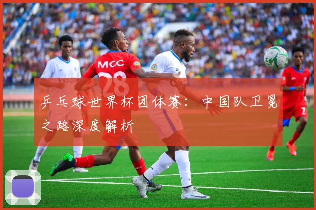 乒乓球世界杯团体赛：中国队卫冕之路深度解析