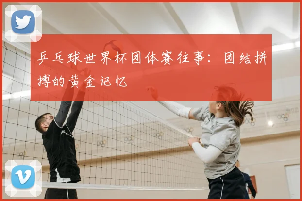 乒乓球世界杯团体赛往事：团结拼搏的黄金记忆