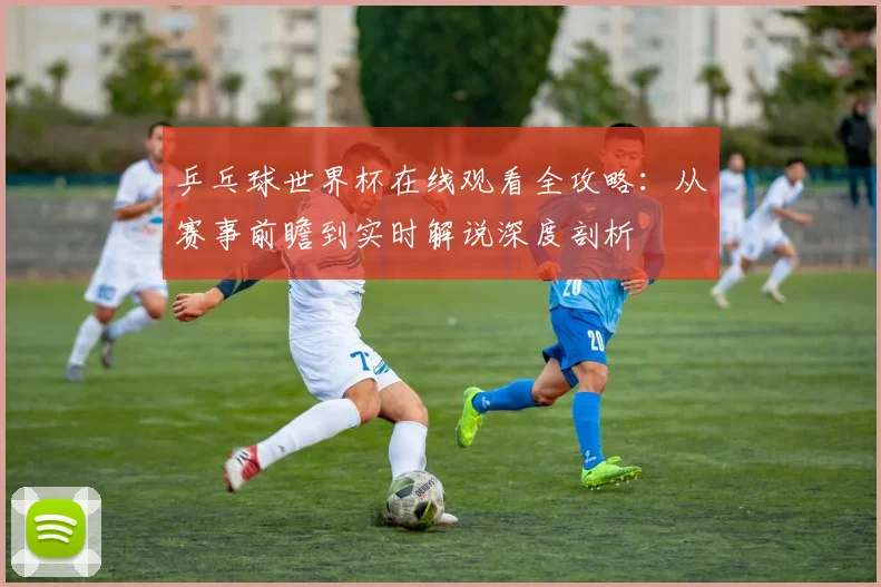 乒乓球世界杯在线观看全攻略：从赛事前瞻到实时解说深度剖析