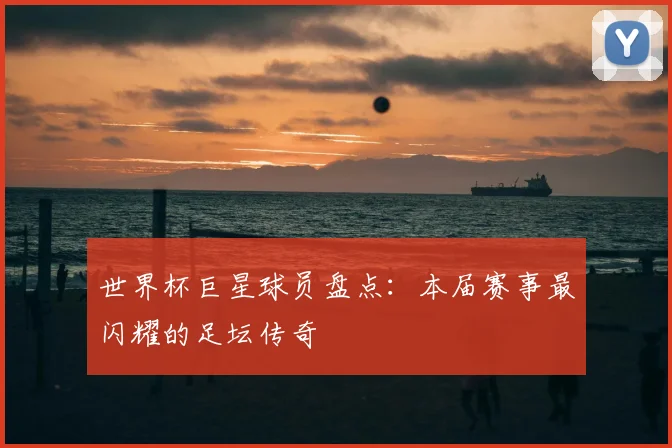 世界杯巨星球员盘点：本届赛事最闪耀的足坛传奇